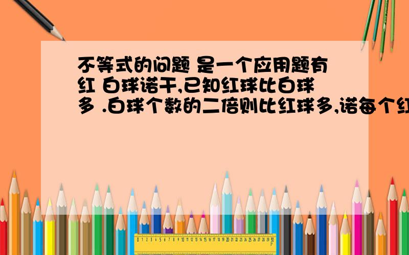 不等式的问题 是一个应用题有红 白球诺干,已知红球比白球多 .白球个数的二倍则比红球多,诺每个红球记3,白球记2,则总数有60,,设红球为X 白球为Y 求红白个数 很急啊会的大哥麻烦你们了 我