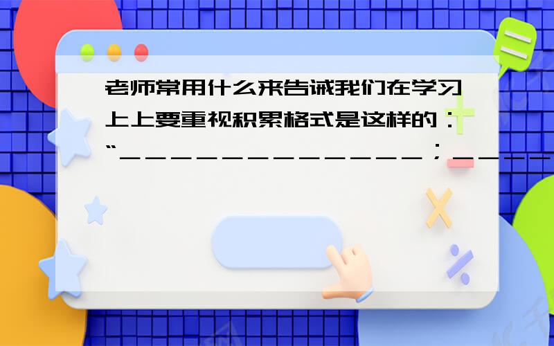 老师常用什么来告诫我们在学习上上要重视积累格式是这样的：“＿＿＿＿＿＿＿＿＿＿＿＿；＿＿＿＿＿＿＿＿＿＿；＿＿＿＿＿＿＿＿,＿＿＿＿＿＿＿＿＿”不是好多个字,而是这句话