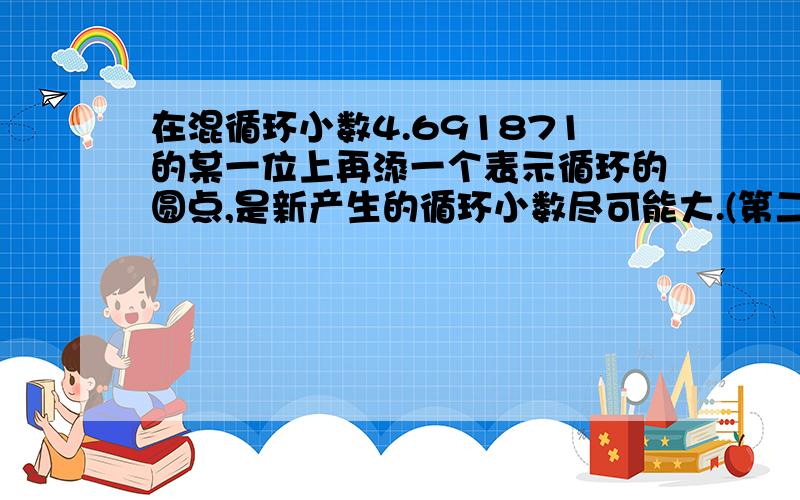 在混循环小数4.691871的某一位上再添一个表示循环的圆点,是新产生的循环小数尽可能大.(第二个一上有一个循环点)