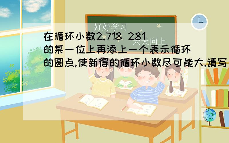 在循环小数2.718 281的某一位上再添上一个表示循环的圆点,使新得的循环小数尽可能大,请写出新的循环小数原来有的循环圆点在281的1上.