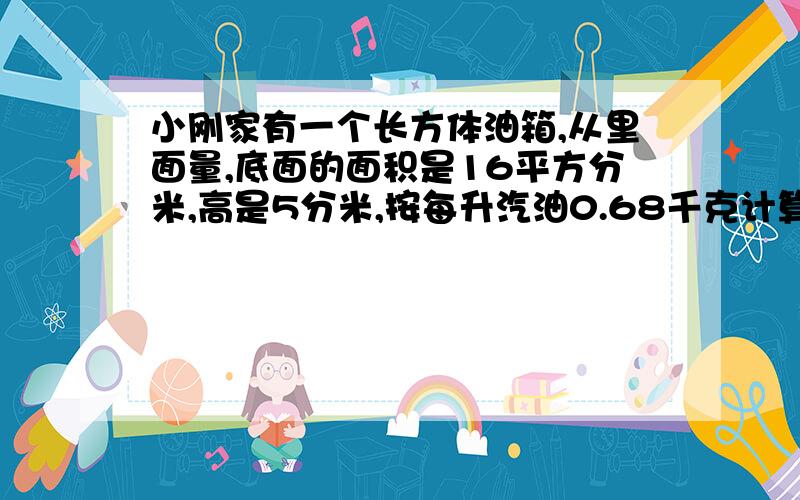 小刚家有一个长方体油箱,从里面量,底面的面积是16平方分米,高是5分米,按每升汽油0.68千克计算,现有50千克汽油,这个油箱能装下吗?