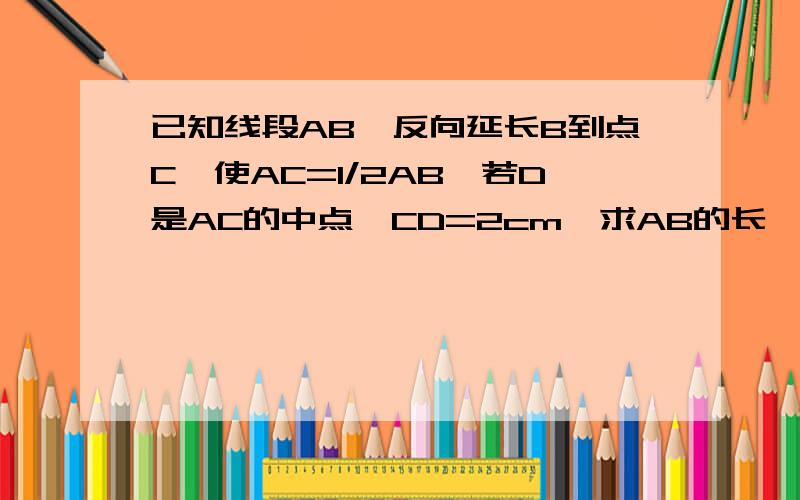 已知线段AB,反向延长B到点C,使AC=1/2AB,若D是AC的中点,CD=2cm,求AB的长