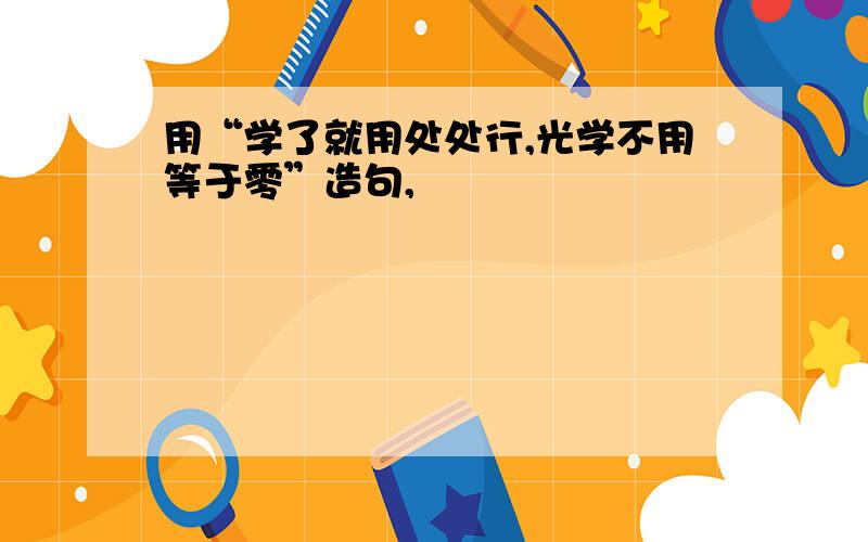 用“学了就用处处行,光学不用等于零”造句,