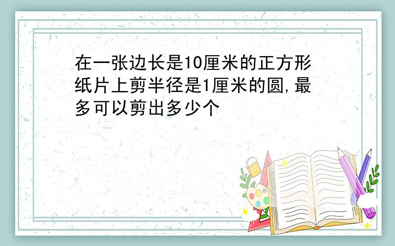 在一张边长是10厘米的正方形纸片上剪半径是1厘米的圆,最多可以剪出多少个