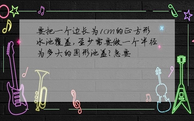 要把一个边长为1cm的正方形水池覆盖,至少需要做一个半径为多大的圆形池盖?急要