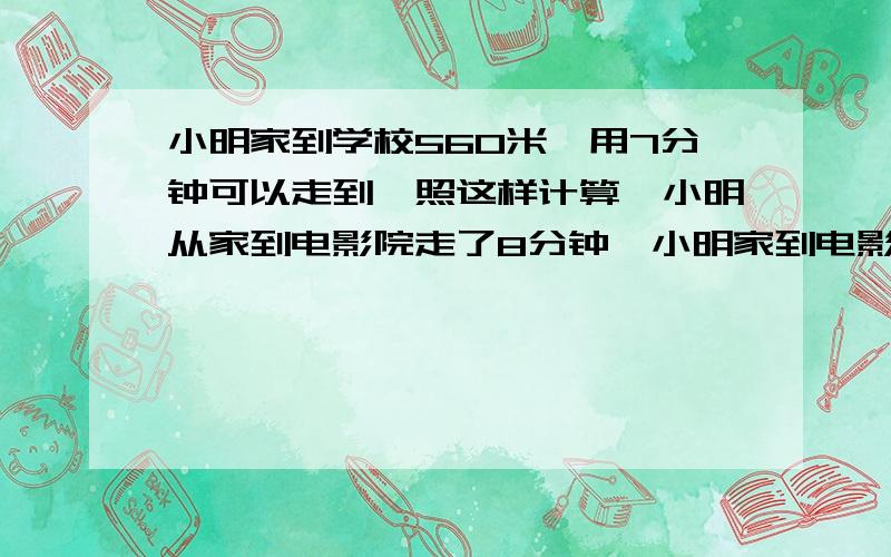 小明家到学校560米,用7分钟可以走到,照这样计算,小明从家到电影院走了8分钟,小明家到电影院有多少