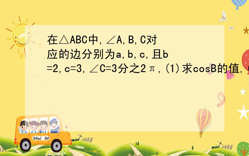 在△ABC中,∠A,B,C对应的边分别为a,b,c,且b=2,c=3,∠C=3分之2π,(1)求cosB的值,(2在△ABC中,∠A,B,C对应的边分别为a,b,c,且b=2,c=3,∠C=3分之2π,（1）求cosB的值,（2）求a的值【要答案和计算过程】
