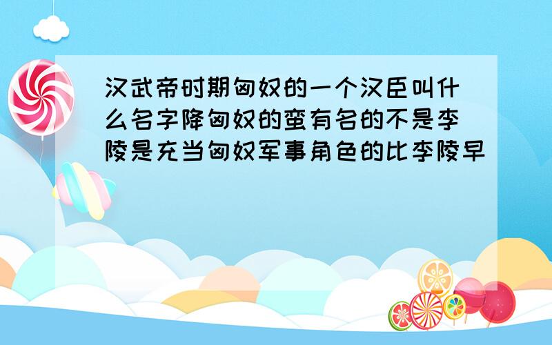 汉武帝时期匈奴的一个汉臣叫什么名字降匈奴的蛮有名的不是李陵是充当匈奴军事角色的比李陵早