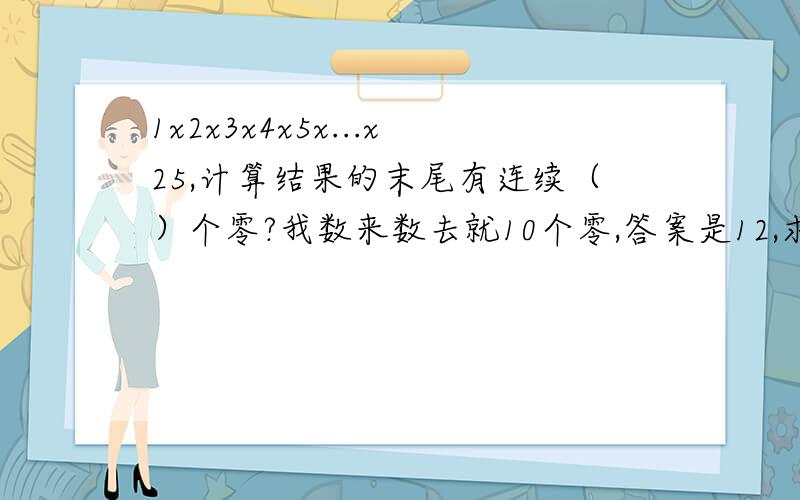 1x2x3x4x5x...x25,计算结果的末尾有连续（）个零?我数来数去就10个零,答案是12,求具体步骤,不好意思，搞错了，是连乘到50，1x2x3x4x5x...x50