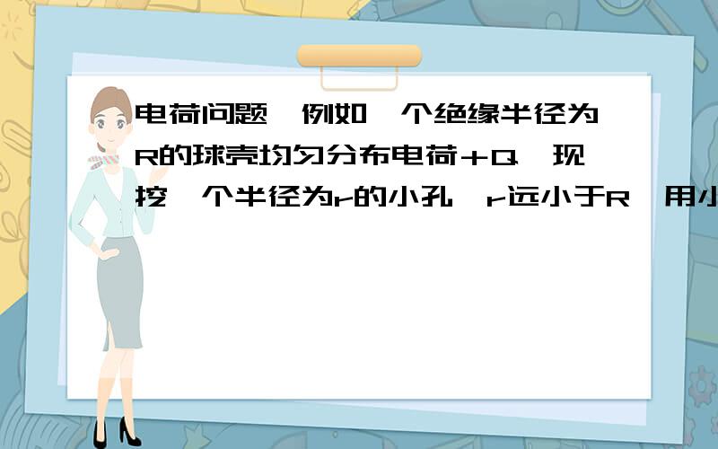 电荷问题,例如一个绝缘半径为R的球壳均匀分布电荷＋Q,现挖一个半径为r的小孔,r远小于R,用小孔面积除以球壳表面积乘以Q是什么意思