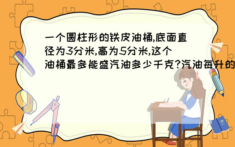 一个圆柱形的铁皮油桶,底面直径为3分米,高为5分米,这个油桶最多能盛汽油多少千克?汽油每升的质量为0.7