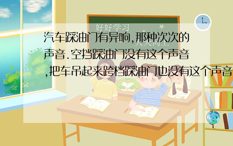 汽车踩油门有异响,那种次次的声音.空挡踩油门没有这个声音,把车吊起来跨档踩油门也没有这个声音,只有在行车中跨档踩油门才有这个次次声,不踩油门声音立刻消失!上坡的时候声音格外明