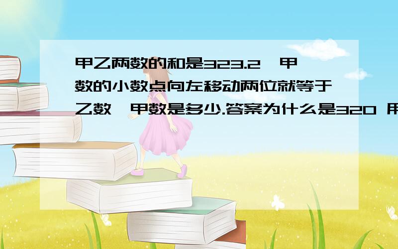 甲乙两数的和是323.2,甲数的小数点向左移动两位就等于乙数,甲数是多少.答案为什么是320 用的是323.2/（1+0.01）的算式,