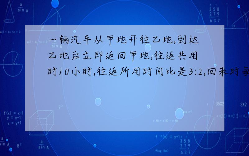 一辆汽车从甲地开往乙地,到达乙地后立即返回甲地,往返共用时10小时,往返所用时间比是3:2,回来时每小时比去时快10千米.求甲乙两地的距离是多少千米?不要方程