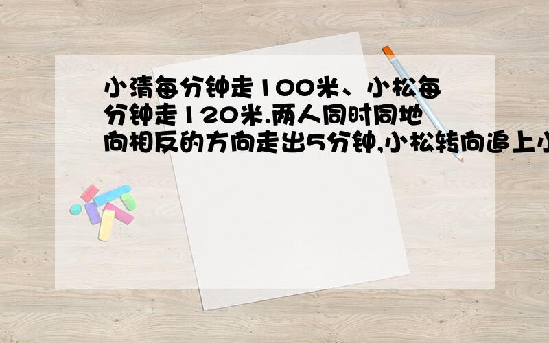 小清每分钟走100米、小松每分钟走120米.两人同时同地向相反的方向走出5分钟,小松转向追上小清.求小松几分钟追上他