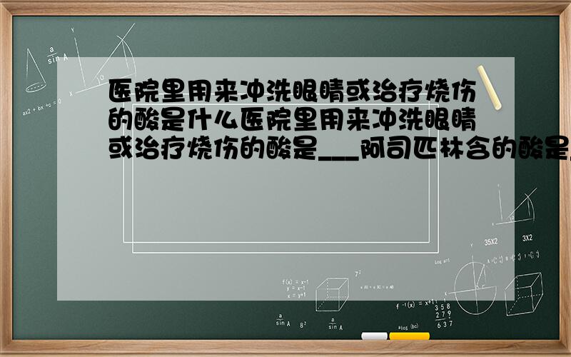 医院里用来冲洗眼睛或治疗烧伤的酸是什么医院里用来冲洗眼睛或治疗烧伤的酸是___阿司匹林含的酸是____用于电瓶车电瓶中的酸是_____1.硼酸2.硫酸3.乙烯水杨酸