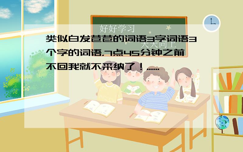 类似白发苍苍的词语3字词语3个字的词语，7点45分钟之前不回我就不采纳了！......