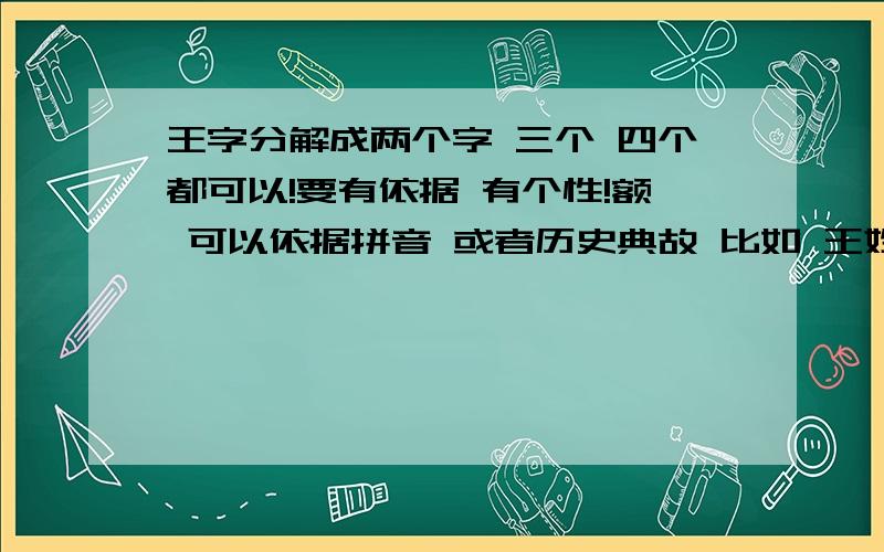 王字分解成两个字 三个 四个都可以!要有依据 有个性!额 可以依据拼音 或者历史典故 比如 王姓来源 姬或妫 就可以 姬妫 就如 发音或什么词组 组成几个字 要有个性