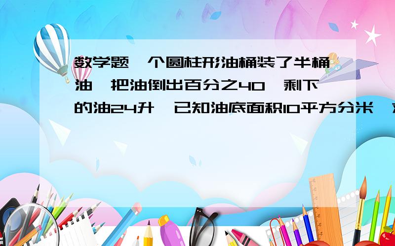 数学题一个圆柱形油桶装了半桶油,把油倒出百分之40,剩下的油24升,已知油底面积10平方分米,求桶高