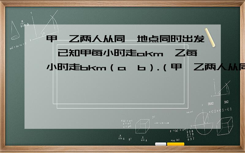 甲、乙两人从同一地点同时出发,已知甲每小时走akm,乙每小时走bkm（a＞b）.（甲、乙两人从同一地点同时出发,已知甲每小时走akm,乙每小时走bkm（a＞b）.（1）反向行走xh后,两人相距____km.（2）