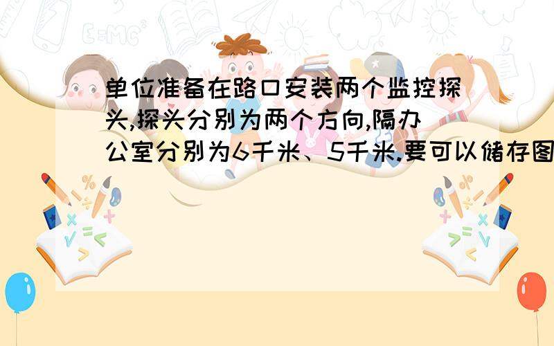 单位准备在路口安装两个监控探头,探头分别为两个方向,隔办公室分别为6千米、5千米.要可以储存图像.请问要那些设备?要怎么安装?要多少经费?急.