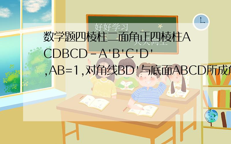 数学题四棱柱二面角正四棱柱ACDBCD-A'B'C'D',AB=1,对角线BD'与底面ABCD所成角45°,求二面角D'-BC-A正切值和D-BCD'体积为什么tan不是根号2，DD'/CD吧