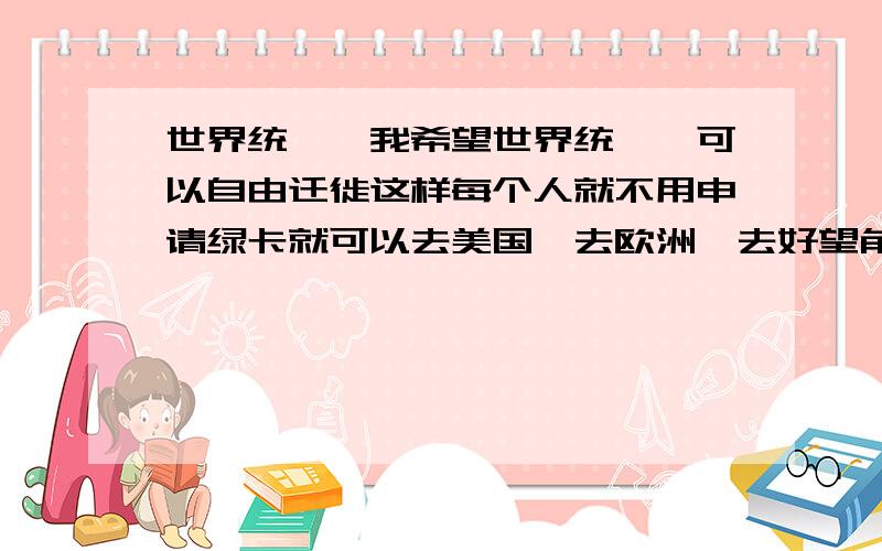 世界统一,我希望世界统一,可以自由迁徙这样每个人就不用申请绿卡就可以去美国、去欧洲、去好望角旅行了而且不会再有大的战争共享和平我甚至可以和漂亮的白人女孩通婚