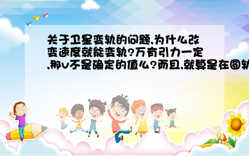 关于卫星变轨的问题,为什么改变速度就能变轨?万有引力一定,那v不是确定的值么?而且,就算是在圆轨道切线方向有力的作用,提供加速度,那也不会影响万有引力的大小啊,不懂不懂⋯