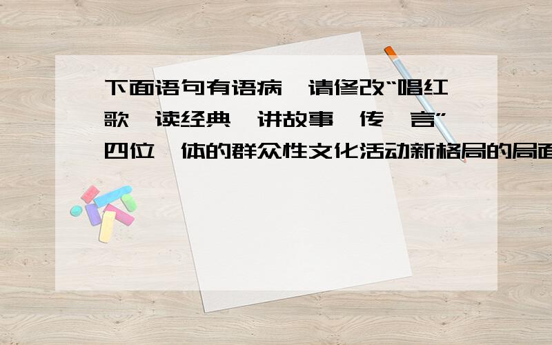 下面语句有语病,请修改“唱红歌、读经典、讲故事、传箴言”四位一体的群众性文化活动新格局的局面正在我市形成.