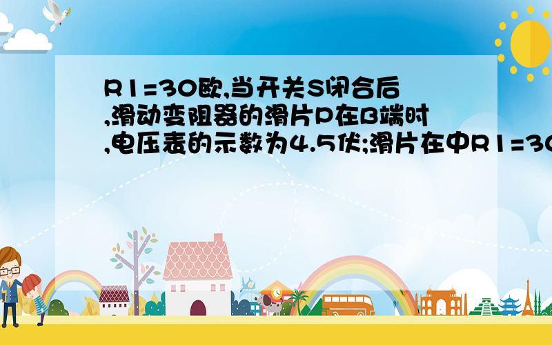 R1=30欧,当开关S闭合后,滑动变阻器的滑片P在B端时,电压表的示数为4.5伏;滑片在中R1=30欧,当开关S闭合后,滑动变阻器的滑片P在B端时,电压表的示数为4.5伏;滑片在中点C时电压表的示数为3伏.求(1)