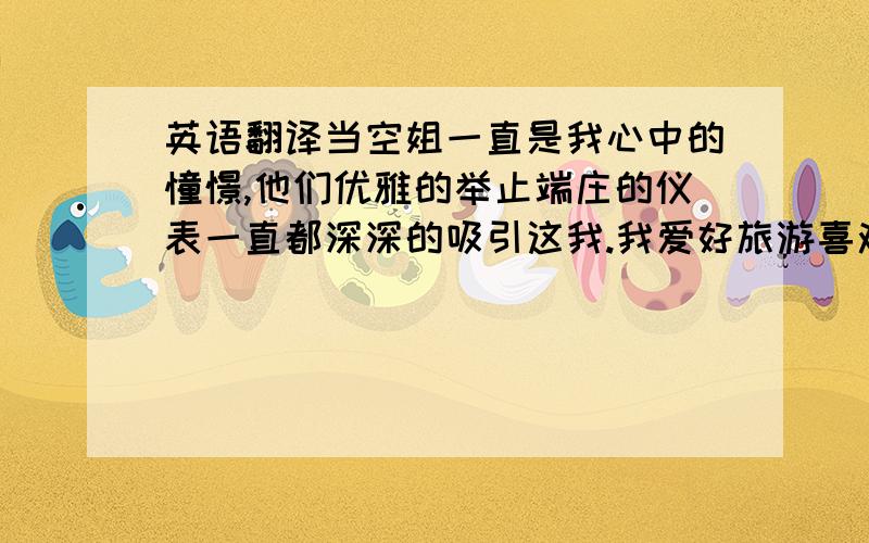 英语翻译当空姐一直是我心中的憧憬,他们优雅的举止端庄的仪表一直都深深的吸引这我.我爱好旅游喜欢和不同的人打交道,我喜欢每个国家不同的风俗人情,我渴望体验在飞机上为人们服务,