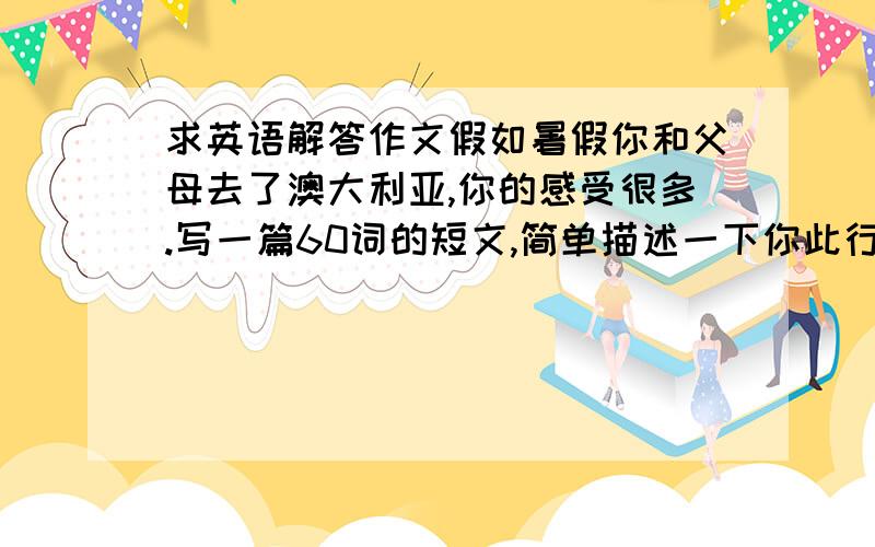 求英语解答作文假如暑假你和父母去了澳大利亚,你的感受很多.写一篇60词的短文,简单描述一下你此行的经历,介绍一下当地的天气,名胜和食物等提示词语：by plane,places of interest,take photos,buy p