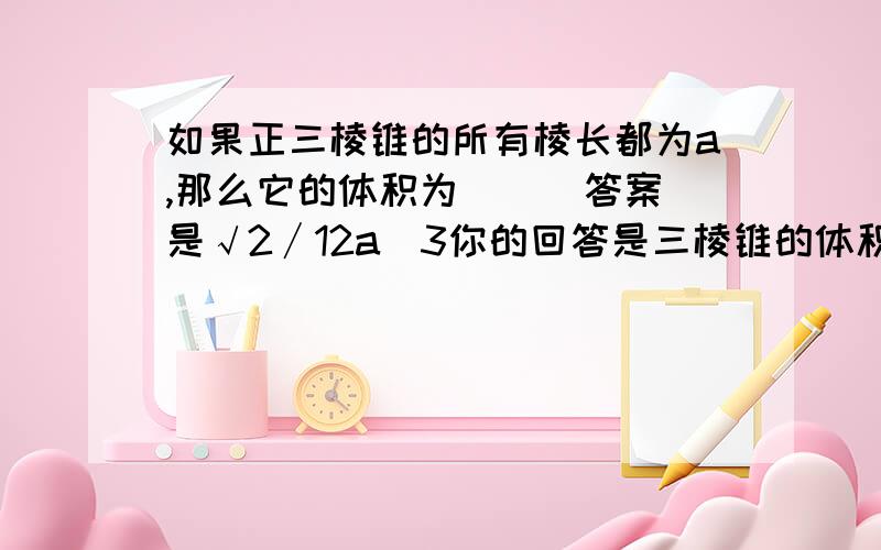 如果正三棱锥的所有棱长都为a,那么它的体积为（ ） 答案是√2∕12a^3你的回答是三棱锥的体积 1/3*根号3/4a^2*根号3/3*a=√2∕12a^3 但我算了不等于√2∕12a^3呀,按你的公式应等于12分之1 a的三次