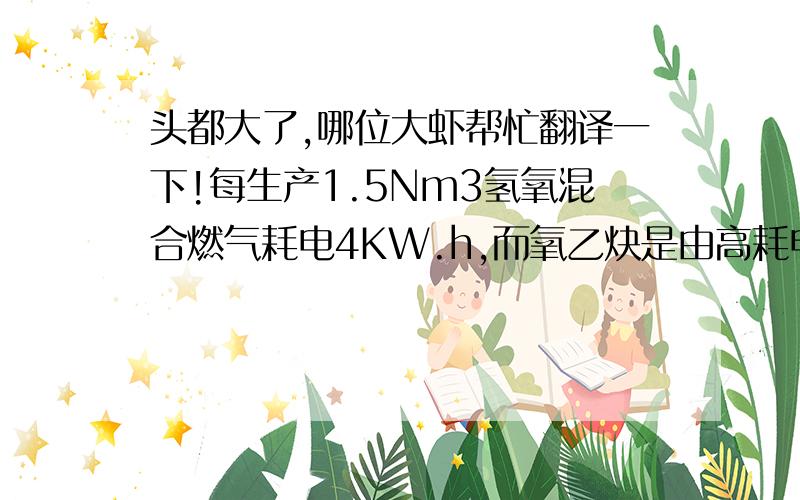 头都大了,哪位大虾帮忙翻译一下!每生产1.5Nm3氢氧混合燃气耗电4KW.h,而氧乙炔是由高耗电能的电石与水和丙酮制取,每生产1㎏电石,耗电3.6KW.h,生产1 Nm氧乙炔需电石4.4㎏,即生产1 Nm3氧乙炔耗电15