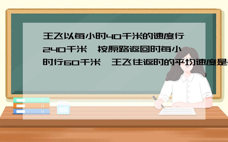 王飞以每小时40千米的速度行240千米,按原路返回时每小时行60千米,王飞往返时的平均速度是每小时多少千米?要有计算过程