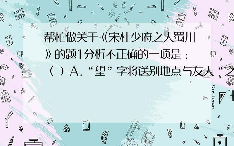 帮忙做关于《宋杜少府之人蜀川》的题1分析不正确的一项是：（ ）A.“望”字将送别地点与友人“之任”的地方“蜀州”联系起来了.B.“与君离别意,同是宦游人”表现了依依不舍的伤感之