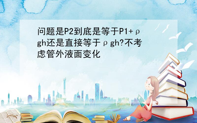 问题是P2到底是等于P1+ρgh还是直接等于ρgh?不考虑管外液面变化