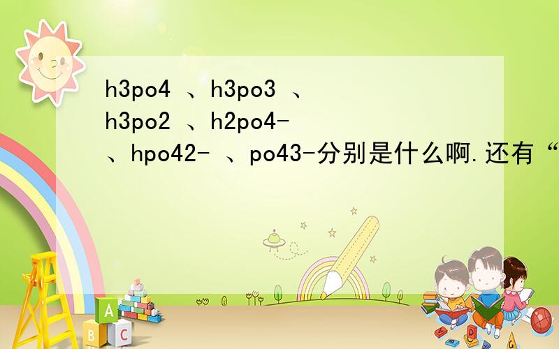 h3po4 、h3po3 、h3po2 、h2po4- 、hpo42- 、po43-分别是什么啊.还有“亚”和“次”怎么定义?