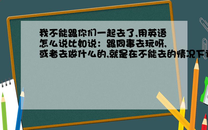 我不能跟你们一起去了,用英语怎么说比如说：跟同事去玩呀,或者去做什么的,就是在不能去的情况下说的一名话,用英语怎么说?