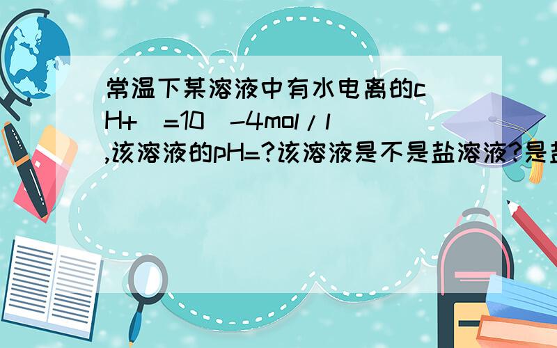 常温下某溶液中有水电离的c(H+)=10^-4mol/l,该溶液的pH=?该溶液是不是盐溶液?是盐溶液的话pH怎么算?我只碰到过酸或碱的,如果水电离的c（H+)=10^-10mol/l的话该溶液有没有可能是盐溶液?