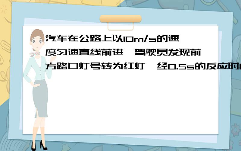 汽车在公路上以10m/s的速度匀速直线前进,驾驶员发现前方路口灯号转为红灯,经0.5s的反应时间后,开始踩刹车,汽车车速v随时间t变化关系如图所示.求：（1）看到红灯到踩刹车,车子前进的距离