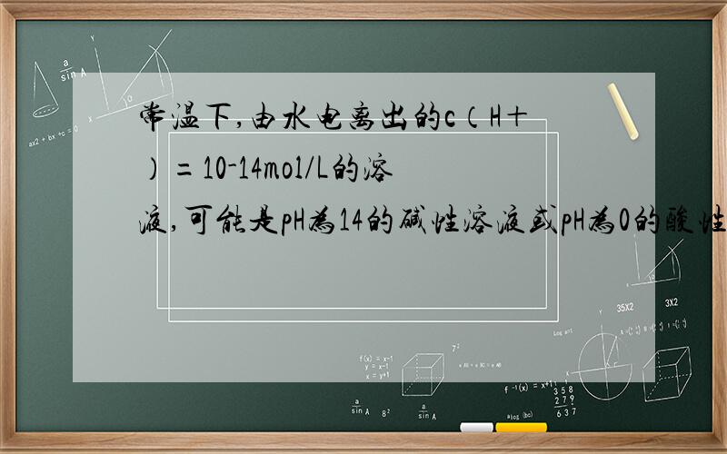 常温下,由水电离出的c（H＋）=10-14mol/L的溶液,可能是pH为14的碱性溶液或pH为0的酸性溶液由水电离出的c（H＋）=10-14mol/L,那c（OH-）不是和它相等么,是否和Kw=10-14矛盾呢?又怎么可以算出pH为14,pH