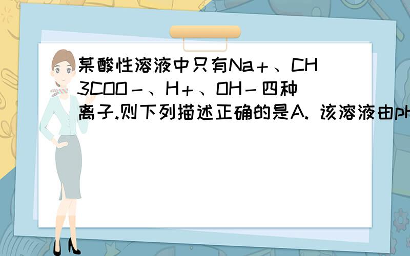 某酸性溶液中只有Na＋、CH3COO－、H＋、OH－四种离子.则下列描述正确的是A. 该溶液由pH=3的CH3COOH与pH=11的NaOH溶液等体积混合而成B. 该溶液由等物质的量浓度、等体积的NaOH溶液和CH3COOH溶液混合