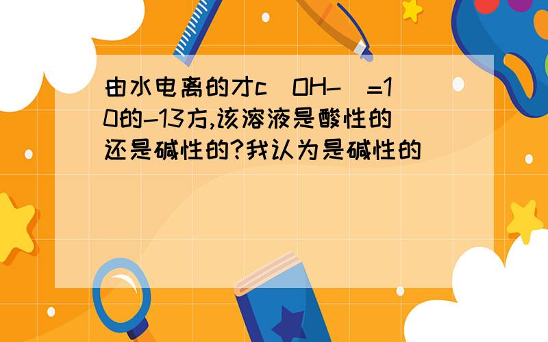 由水电离的才c（OH-)=10的-13方,该溶液是酸性的还是碱性的?我认为是碱性的