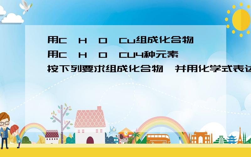 用C、H、O、Cu组成化合物用C、H、O、CU4种元素,按下列要求组成化合物,并用化学式表达出来.酸____________;碱_______________;盐___________________非金属氧化物_____________;金属氧化物_________________