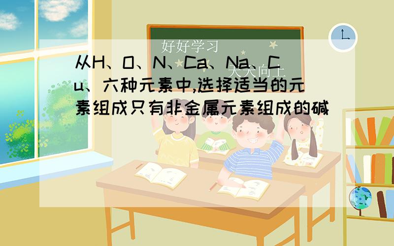 从H、O、N、Ca、Na、Cu、六种元素中,选择适当的元素组成只有非金属元素组成的碱