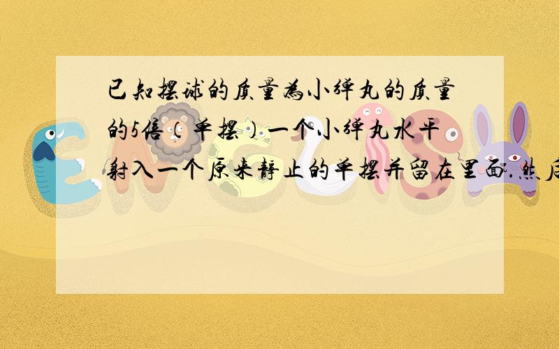 已知摆球的质量为小弹丸的质量的5倍（单摆）一个小弹丸水平射入一个原来静止的单摆并留在里面.然后单摆做简谐运动,其周期为4秒,振幅为0.1米.已知摆球的质量为小弹丸质量的5倍,求小弹