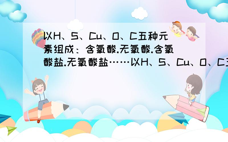 以H、S、Cu、O、C五种元素组成：含氧酸.无氧酸.含氧酸盐.无氧酸盐……以H、S、Cu、O、C五种元素组成：含氧酸—— 无氧酸——含氧酸盐—— 无氧酸盐—— 酸式盐—— 碱式盐——酸性氧化物