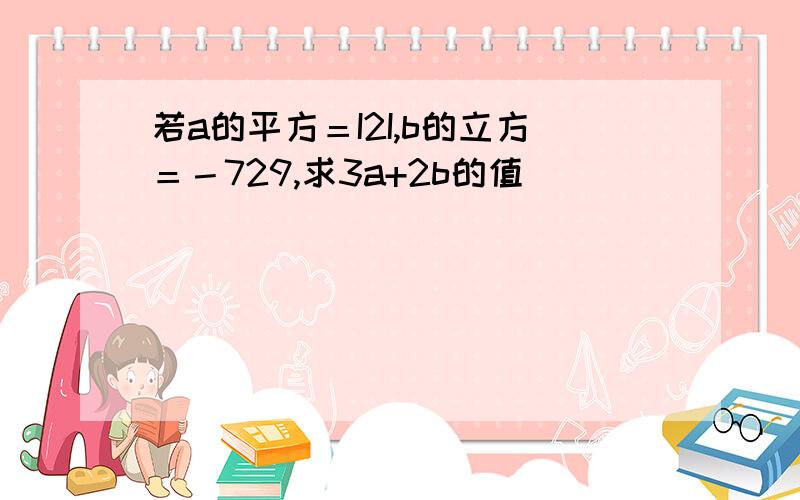 若a的平方＝I2I,b的立方＝－729,求3a+2b的值．