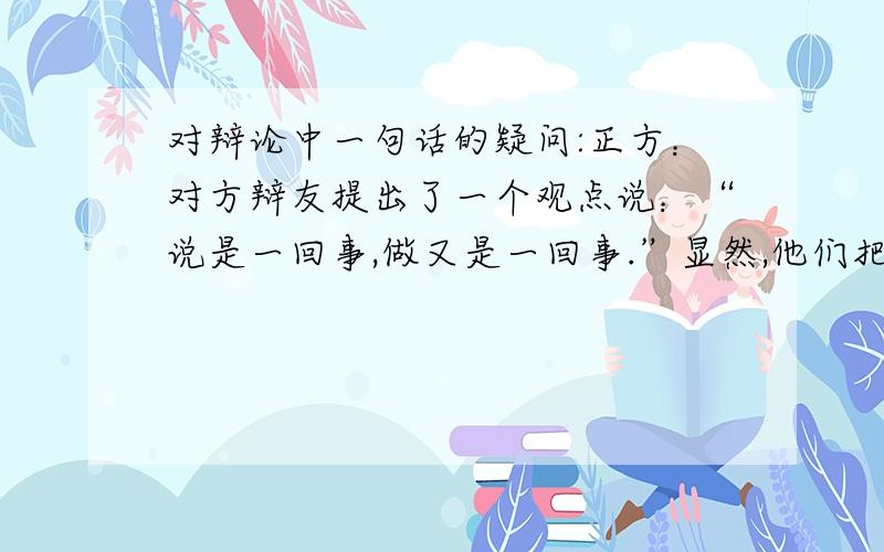 对辩论中一句话的疑问:正方：对方辩友提出了一个观点说：“说是一回事,做又是一回事.”显然,他们把今天的“知行关系”偷换成了“言行关系“,嘴上说一说就代表你心里真的知道吗?鹦鹉